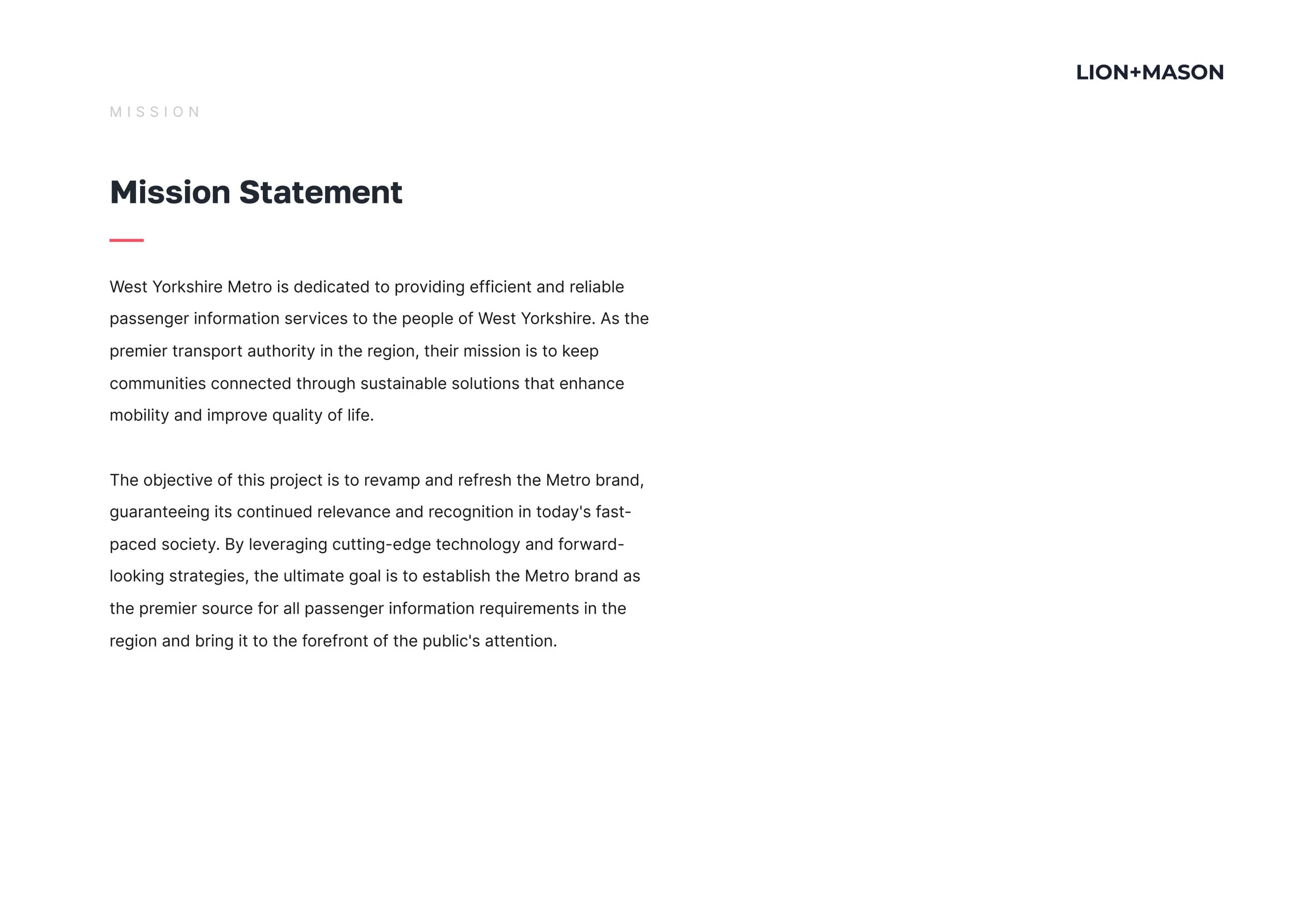 Mission Statement West Yorkshire Metro is dedicated to providing efficient and reliable
passenger information services to the people of West Yorkshire. As the
premier transport authority in the region, their mission is to keep communities connected through sustainable solutions that enhance
mobility and improve quality of life. The objective of this project is to revamp and refresh the Metro brand,
quaranteeinq its continued relevance and recognition in today's fast- paced society. By leveraging cutting-edge technology and forward- looking strategies, the ultimate goal is to establish the Metro brand as
the premier source for all passenger information requirements in the
region and bring it to the forefront of the public's attention.